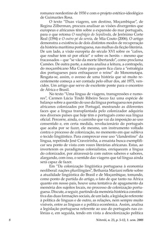 8 Niterói, n. 23, p. 5-12, 1. sem. 2008
romance nordestino de 1930 e com o projeto estético-ideológico
de Guimarães Rosa.
O texto “Duas viagens, um destino, Moçambique”, de
Regina Zilberman, procura analisar as visões divergentes que
europeus e africanos têm sobre a expansão do mar português,
para o que retoma O naufrágio do Sepúlveda, de Jerônimo Corte
Real (1594) e O outro pé da sereia, de Mia Couto (2006). O artigo
demonstra a existência de dois distintos modos de recuperação
da história marítima portuguesa, nas malhas da ficção literária.
De um lado, a visão européia do século XVI sobre os “cafres,
que roubar tem só por ofício” e sobre os heróis – mesmo que
fracassados – que “se vão da morte libertando”, como proclama
Camões. De outra parte, a autora analisa a leitura, a contrapelo,
do moçambicano Mia Couto para quem fica clara a “estratégia
dos portugueses para enfraquecer o reino” do Monomotapa.
Resgata-se, assim, o avesso de uma história que só muito re-
centemente começa a ser contada pelo olhar dos, até 1975, ven-
cidos. Um artigo que serve de excelente ponte para o encontro
de África e Brasil.
No texto “Uma língua de viagens, transgressões e rumo-
res”, Carmen Lúcia Tindó Ribeiro Secco faz uma espécie de
balanço sobre a questão do uso da língua portuguesa nos países
africanos colonizados por Portugal, mostrando as diferentes
faces que a língua transplantada pelo colonizador adquiriu
nos diversos países que hoje têm o português como sua língua
oficial. Percorre, ainda, o caminho que vai da imposição ao uso
consentido e, em certa medida, revolucionário do português
que acaba por se fazer, ele mesmo, um instrumento voltado
contra o processo de colonização, no momento em que subleva
o tecido lingüístico. Para comprovar esse uso “clandestino” da
língua, repetindo José Craveirinha, a ensaísta busca exemplifi-
car seu ponto de vista com vozes literárias africanas. Estas, ao
inverterem os paradigmas colonialistas, enriquecem a língua
do colonizador, por atravessá-la com outros saberes e sabores,
alargando, com isso, o sentido das viagens que tal língua ainda
será capaz de fazer.
Em “Da colonização lingüística portuguesa à economia
neoliberal: nações plurilíngües”, Bethania Mariani reflete sobre
a atualidade lingüística do Brasil e de Moçambique, tomando,
como ponto de partida do artigo, o fato de que tanto na África
quanto em nosso país, houve uma tentativa de apagamento da
memória dos sujeitos locais, no processo de colonização portu-
guesa. Discute, a seguir, partindo da memória histórica constitu-
tiva das duas formações sociais, de um lado, a legislação referente
à política de línguas e de outro, as relações, nem sempre muito
visíveis, entre as línguas e a política econômica. Assim, analisa
a legislação portuguesa referente ao uso do português nas co-
lônias e, em seguida, tendo em vista a descolonização política
 