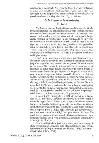 Da colonização lingüística portuguesa à economia neoliberal: nações plurilíngües
Niterói, n. 24, p. 71-88, 1. sem. 2008 81
unidade na diversidade. À circulação desse discurso contrapõe-
se um outro, assentado em diferenças lingüísticas e históricas
que legitimam uma posição diferenciada em termos da constru-
ção de sentidos: o português como língua nacional.
3. As línguas na descolonização
3.1. Brasil
No Brasil, a questão lingüística colocada logo após a inde-
pendência referia-se a uma controvérsia, nem sempre colocada
de modo explícito, até porque ela apresentava muitos aspectos a
serem considerados: a pertinência ou não do emprego da língua
metropolitana, do modo como ela era empregada na Europa; a
necessidade ou impossibilidade de utilização da língua da an-
tiga matriz – com uma escrita, uma gramática, uma prosódia e
uma literatura de alguma forma impostas pelo ex-colonizador
– como língua nacional de uma nação independente; e, ainda, a
aceitação ou não da presença das línguas indígenas e africanas
na língua falada.
Sendo esse momento conveniente politicamente para
descartar o pensamento de uma unidade lingüística absoluta,
já que se engendra uma autonomia incipiente, formulam-se as
perguntas: – Até que ponto seria possível expressar as especi-
ficidades de uma nação recém-independente com a língua do
colonizador? É o Estado que engendra a língua e a nação ou, ao
contrário, uma língua-nação tem precedência sobre um Estado-
nação? Acontecimentos posteriores à Independência, como as
discussões na Assembléia Constituinte de 1823 sobre o nome
da língua falada no Brasil independente, as férreas disputas
entre José de Alencar e puristas sobre como falar o português, o
surgimento das primeiras gramáticas brasileiras, inaugurando
um lugar de autoria de um saber gramatical, apontam para essa
intrínseca e complexa relação entre língua e nação.
A constituição outorgada em 1824 não menciona a língua
que se fala no Brasil, deixando em aberto, no âmbito legal, o
nome da língua oficial. Nessa constituição, define-se o que é o
império do Brasil e define-se quem são os cidadãos, mas não se
define nem se menciona qual é a língua falada pelos cidadãos
desse império. Seria a língua algo tão óbvio que não precisasse
ser mencionado na Constituição, ela própria escrita nesta lín-
gua? Esse primeiro texto de nossa história constitucional, é bom
lembrar, vigorou até a proclamação da república, ou seja, teve
a duração de 65 anos.
Ora, a ambigüidade jurídica aponta para uma ambigüi-
dade semântica, pelo menos para alguns letrados: qual seria a
língua nacional? A que se refere a expressão “língua nacional”?
(MARIANI; JOBIM, 2007).
 