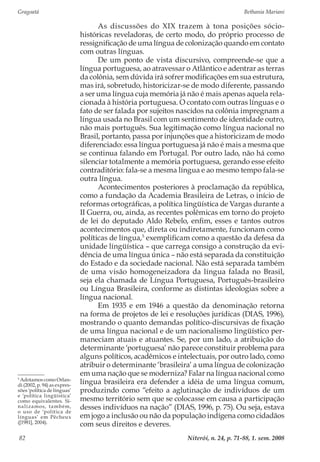 Gragoatá	 Bethania Mariani
Niterói, n. 24, p. 71-88, 1. sem. 200882
As discussões do XIX trazem à tona posições sócio-
históricas reveladoras, de certo modo, do próprio processo de
ressignificação de uma língua de colonização quando em contato
com outras línguas.
De um ponto de vista discursivo, compreende-se que a
língua portuguesa, ao atravessar o Atlântico e adentrar as terras
da colônia, sem dúvida irá sofrer modificações em sua estrutura,
mas irá, sobretudo, historicizar-se de modo diferente, passando
a ser uma língua cuja memória já não é mais apenas aquela rela-
cionada à história portuguesa. O contato com outras línguas e o
fato de ser falada por sujeitos nascidos na colônia impregnam a
língua usada no Brasil com um sentimento de identidade outro,
não mais português. Sua legitimação como língua nacional no
Brasil, portanto, passa por injunções que a historicizam de modo
diferenciado: essa língua portuguesa já não é mais a mesma que
se continua falando em Portugal. Por outro lado, não há como
silenciar totalmente a memória portuguesa, gerando esse efeito
contraditório: fala-se a mesma língua e ao mesmo tempo fala-se
outra língua.
Acontecimentos posteriores à proclamação da república,
como a fundação da Academia Brasileira de Letras, o início de
reformas ortográficas, a política lingüística de Vargas durante a
II Guerra, ou, ainda, as recentes polêmicas em torno do projeto
de lei do deputado Aldo Rebelo, enfim, esses e tantos outros
acontecimentos que, direta ou indiretamente, funcionam como
políticas de língua,5
exemplificam como a questão da defesa da
unidade língüística – que carrega consigo a construção da evi-
dência de uma língua única – não está separada da constituição
do Estado e da sociedade nacional. Não está separada também
de uma visão homogeneizadora da língua falada no Brasil,
seja ela chamada de Língua Portuguesa, Português-brasileiro
ou Língua Brasileira, conforme as distintas ideologias sobre a
língua nacional.
Em 1935 e em 1946 a questão da denominação retorna
na forma de projetos de lei e resoluções jurídicas (DIAS, 1996),
mostrando o quanto demandas político-discursivas de fixação
de uma língua nacional e de um nacionalismo lingüístico per-
maneciam atuais e atuantes. Se, por um lado, a atribuição do
determinante ‘portuguesa’ não parece constituir problema para
alguns políticos, acadêmicos e intelectuais, por outro lado, como
atribuir o determinante ‘brasileira’ a uma língua de colonização
em uma nação que se moderniza? Falar na língua nacional como
língua brasileira era defender a idéia de uma língua comum,
produzindo como “efeito a aglutinação de indivíduos de um
mesmo território sem que se colocasse em causa a participação
desses indivíduos na nação” (DIAS, 1996, p. 75). Ou seja, estava
em jogo a inclusão ou não da população indígena como cidadãos
com seus direitos e deveres.
5
Adotamos como Orlan-
di (2002, p. 94) as expres-
sões ‘política de línguas’
e ‘política lingüística’
como equivalentes. Si-
nalizamos, também,
o uso de ‘política de
línguas’ em Pêcheux
([1981], 2004).
 
