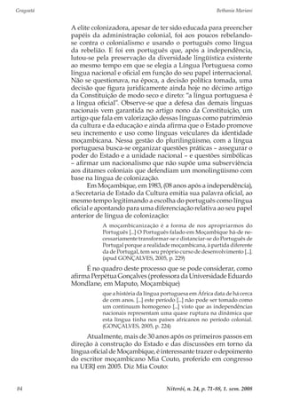 Gragoatá	 Bethania Mariani
Niterói, n. 24, p. 71-88, 1. sem. 200884
A elite colonizadora, apesar de ter sido educada para preencher
papéis da administração colonial, foi aos poucos rebelando-
se contra o colonialismo e usando o português como língua
da rebelião. E foi em português que, após a independência,
lutou-se pela preservação da diversidade lingüística existente
ao mesmo tempo em que se elegia a Língua Portuguesa como
língua nacional e oficial em função do seu papel internacional.
Não se questionava, na época, a decisão política tomada, uma
decisão que figura juridicamente ainda hoje no décimo artigo
da Constituição de modo seco e direto: “a língua portuguesa é
a língua oficial”. Observe-se que a defesa das demais línguas
nacionais vem garantida no artigo nono da Constituição, um
artigo que fala em valorização dessas línguas como patrimônio
da cultura e da educação e ainda afirma que o Estado promove
seu incremento e uso como línguas veiculares da identidade
moçambicana. Nessa gestão do plurilingüismo, com a língua
portuguesa busca-se organizar questões práticas – assegurar o
poder do Estado e a unidade nacional – e questões simbólicas
– afirmar um nacionalismo que não supõe uma subserviência
aos ditames coloniais que defendiam um monolingüismo com
base na língua de colonização.
Em Moçambique, em 1983, (08 anos após a independência),
a Secretaria de Estado da Cultura emitia sua palavra oficial, ao
mesmo tempo legitimando a escolha do português como língua
oficial e apontando para uma diferenciação relativa ao seu papel
anterior de língua de colonização:
A moçambicanização é a forma de nos apropriarmos do
Português [...] O Português falado em Moçambique há-de ne-
cessariamente transformar-se e distanciar-se do Português de
Portugal porque a realidade moçambicana, à partida diferente
da de Portugal, tem seu próprio curso de desenvolvimento [...].
(apud GONÇALVES, 2005, p. 229)
É no quadro deste processo que se pode considerar, como
afirma Perpétua Gonçalves (professora da Universidade Eduardo
Mondlane, em Maputo, Moçambique)
que a história da língua portuguesa em África data de há cerca
de cem anos. [...] este período [...] não pode ser tomado como
um continuum homogeneo [...] visto que as independências
nacionais representam uma quase ruptura na dinâmica que
esta língua tinha nos países africanos no período colonial.
(GONÇALVES, 2005, p. 224)
Atualmente, mais de 30 anos após os primeiros passos em
direção à construção do Estado e das discussões em torno da
língua oficial de Moçambique, é interessante trazer o depoimento
do escritor moçambicano Mia Couto, proferido em congresso
na UERJ em 2005. Diz Mia Couto:
 