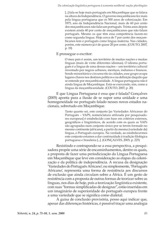 Da colonização lingüística portuguesa à economia neoliberal: nações plurilíngües
Niterói, n. 24, p. 71-88, 1. sem. 2008 85
[...] fala-se hoje mais português em Moçambique que se falava
na altura da Independência. O governo moçambicano fez mais
pela língua portuguesa que os 500 anos de colonização. Em
1975, ano da Independência Nacional, mais de 60 por cento
dos moçambicanos não falavam português. Trinta anos depois
existem ainda 40 por cento de moçambicanos que não falam
português. Mesmo os que têm essa competência fazem-no
como segunda língua. Hoje cerca de 7 por cento dos moçam-
bicanos tem o português como língua materna. Nas cidades,
porém, este número já é de quase 20 por cento. (COUTO, 2007,
p. 19)
E prossegue o escritor:
O meu país é assim, um território de muitas nações e muitas
línguas (mais de vinte diferentes idiomas). O idioma portu-
guês é a língua de uma dessas nações – um território cultural
inventado por negros urbanos, mestiços, indianos e brancos.
Sendo minoritário e circunscrito às cidades, esse grupo ocupa
lugares chaves nos destinos políticos e na definição daquilo que
se entende por moçambicanidade. A língua portuguesa não é
ainda língua de Moçambique. Está-se exercendo, sim, como a
língua da moçambicanidade. (COUTO, 2007, p. 20)
E que Língua Portuguesa é essa que é falada? Gonçalves
(2005) aponta para a ilusão de se supor uma unidade e uma
homogeneidade no português falado nesses novos estados na-
cionais, sobretudo em Moçambique.
Tanto quanto sei, este conjunto [as Variedades Africanas do
Português – VAPS, nomenclatura utilizada por pesquisado-
res europeus] é estabelecido com base em critérios externos,
geográficos e lingüísticos, de acordo com os quais as VAPs
são agrupadas num conjunto único por se terem formado no
mesmo continente (africano), a partir da mesma (variedade de)
língua, o Português europeu. Na verdade, ao estabelecermos
este conjunto estamos a dar continuidade à tradição filológica
portuguesa e brasileira [...]. (GONÇALVES, 2005, p. 225)
Resistindo e contrapondo-se a essa perspectiva, a pesqui-
sadora propõe uma série de encaminhamentos, dentre os quais,
a proposta de fazer uma periodicização da Língua Portuguesa
em Moçambique que leve em consideração as etapas da coloni-
zação e da política de independência. A recusa da designação
‘Variedades do Português Africano’, ou simplesmente, ‘Português
Africano’, representa uma forma de resistência aos discursos
de exclusão que ainda circulam sobre a África. É um gesto de
resistência com a proposta de outras formas de teorizar sobre as
línguas, nos dias de hoje, pois a teorização lingüística existente,
com suas “formas simplificadas de designar”, estão inseridas em
um imaginário de superioridade do português europeu frente
a uma variedade que se significa como dialetal.
À guisa de conclusão provisória, posso aqui indicar que,
apesar das diferenças históricas, é possível traçar uma analogia
 