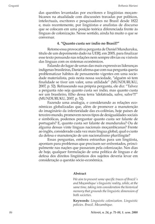 Gragoatá	 Bethania Mariani
Niterói, n. 24, p. 71-88, 1. sem. 200886
das questões levantadas por escritores e lingüistas moçam-
bicanos na atualidade com discussões travadas por políticos,
intelectuais, escritores e pesquisadores no Brasil desde 1822
e, mais recentemente, por lingüistas e analistas de discurso
que se colocam em uma posição teórica diferenciada frente às
línguas de colonização. Nesse sentido, ainda há muito o que se
conversar.
4. “Quanto custa ser índio no Brasil?”
Retomo essa provocativa pergunta de Daniel Munduruku,
título de um depoimento dado na UERJ, em 2005, para finalizar
esse texto pensando nas relações nem sempre óbvias ou visíveis
das línguas com os sistemas econômicos.
Falando do lugar de umas das mais expressivas lideranças
indígenas brasileiras, Daniel afirma que com sua pergunta queria
problematizar hábitos de pensamento vigentes em uma socie-
dade materialista, pois nesta nossa sociedade, “alguém só tem
finalidade se tiver um valor, uma utilidade” (MUNDURUKU,
2007, p. 52). Refraseando sua própria pergunta, ele diz: “Talvez
a pergunta não seja quanto custa ser índio, mas quanto custa
ser um brasileiro, filho dessa terra ‘idolatrada, salve, salve’!!!”
(MUNDURUKU, 2007, p. 52).
Fazendo uma analogia, e considerando as relações eco-
nômicas globalizadas que, além de promover a manutenção
do imaginário da inferioridade das ex-colônias, hoje países de
terceiro mundo, promovem novos tipos de desigualdades sociais
e simbólicas, podemos perguntar quanto custa ser falante de
português? E, quanto custa ser falante de munduruku? Ou de
alguma dessas vinte línguas nacionais moçambicanas? Frente
ao inglês, considerado cada vez mais língua global, qual o custo
da defesa e manutenção de um nacionalismo plurilíngüe?
Essas perguntas, embora estranhas para um lingüista,
apontam para problemas que precisam ser enfrentados, princi-
palmente nas nações que passaram pela colonização. Nos dias
de hoje, qualquer formulação de uma política de línguas e de
defesa dos direitos lingüísticos dos sujeitos deveria levar em
consideração a questão sócio-econômica.
Abstract
We aim to present some specific traces of Brazil´s
and Moçambique´s linguistic reality, while, at the
same time, taking into consideration the historical
memory that grounds the linguistic dimension of
both societies.
Keywords: Linguistic colonization. Linguistic
policies. Brazil. Mozambique.
 