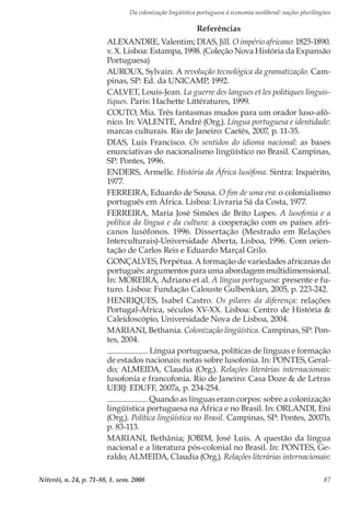 Da colonização lingüística portuguesa à economia neoliberal: nações plurilíngües
Niterói, n. 24, p. 71-88, 1. sem. 2008 87
Referências
ALEXANDRE, Valentim; DIAS, Jill. O império africano: 1825-1890.
v. X. Lisboa: Estampa, 1998. (Coleção Nova História da Expansão
Portuguesa)
AUROUX, Sylvain. A revolução tecnológica da gramatização. Cam-
pinas, SP: Ed. da UNICAMP, 1992.
CALVET, Louis-Jean. La guerre des langues et les politiques linguis-
tiques. Paris: Hachette Littératures, 1999.
COUTO, Mia. Três fantasmas mudos para um orador luso-afô-
nico. In: VALENTE, André (Org.). Língua portuguesa e identidade:
marcas culturais. Rio de Janeiro: Caetés, 2007, p. 11-35.
DIAS, Luís Francisco. Os sentidos do idioma nacional: as bases
enunciativas do nacionalismo lingüístico no Brasil. Campinas,
SP: Pontes, 1996.
ENDERS, Armelle. História da África lusófona. Sintra: Inquérito,
1977.
FERREIRA, Eduardo de Sousa. O fim de uma era: o colonialismo
português em África. Lisboa: Livraria Sá da Costa, 1977.
FERREIRA, Maria José Simões de Brito Lopes. A lusofonia e a
política da língua e da cultura: a cooperação com os países afri-
canos lusófonos. 1996. Dissertação (Mestrado em Relações
Interculturais)-Universidade Aberta, Lisboa, 1996. Com orien-
tação de Carlos Reis e Eduardo Marçal Grilo.
GONÇALVES, Perpétua. A formação de variedades africanas do
português: argumentos para uma abordagem multidimensional.
In: MOREIRA, Adriano et al. A língua portuguesa: presente e fu-
turo. Lisboa: Fundação Calouste Gulbenkian, 2005, p. 223-242.
HENRIQUES, Isabel Castro. Os pilares da diferença: relações
Portugal-África, séculos XV-XX. Lisboa: Centro de História &
Caleidoscópio, Universidade Nova de Lisboa, 2004.
MARIANI, Bethania. Colonização lingüística. Campinas, SP: Pon-
tes, 2004.
. Língua portuguesa, políticas de línguas e formação
de estados nacionais: notas sobre lusofonia. In: PONTES, Geral-
do; ALMEIDA, Claudia (Org.). Relações literárias internacionais:
lusofonia e francofonia. Rio de Janeiro: Casa Doze & de Letras
UERJ: EDUFF, 2007a, p. 234-254.
. Quando as línguas eram corpos: sobre a colonização
lingüística portuguesa na África e no Brasil. In: ORLANDI, Eni
(Org.). Política lingüística no Brasil. Campinas, SP: Pontes, 2007b,
p. 83-113.
MARIANI, Bethânia; JOBIM, José Luís. A questão da língua
nacional e a literatura pós-colonial no Brasil. In: PONTES, Ge-
raldo; ALMEIDA, Claudia (Org.). Relações literárias internacionais:
 