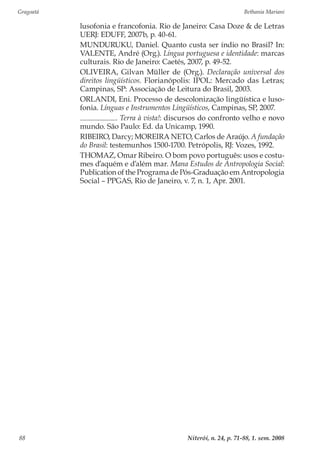 Gragoatá	 Bethania Mariani
Niterói, n. 24, p. 71-88, 1. sem. 200888
lusofonia e francofonia. Rio de Janeiro: Casa Doze & de Letras
UERJ: EDUFF, 2007b, p. 40-61.
MUNDURUKU, Daniel. Quanto custa ser índio no Brasil? In:
VALENTE, André (Org.). Língua portuguesa e identidade: marcas
culturais. Rio de Janeiro: Caetés, 2007, p. 49-52.
OLIVEIRA, Gilvan Müller de (Org.). Declaração universal dos
direitos lingüísticos. Florianópolis: IPOL: Mercado das Letras;
Campinas, SP: Associação de Leitura do Brasil, 2003.
ORLANDI, Eni. Processo de descolonização lingüística e luso-
fonia. Línguas e Instrumentos Lingüísticos, Campinas, SP, 2007.
. Terra à vista!: discursos do confronto velho e novo
mundo. São Paulo: Ed. da Unicamp, 1990.
RIBEIRO, Darcy; MOREIRA NETO, Carlos de Araújo. A fundação
do Brasil: testemunhos 1500-1700. Petrópolis, RJ: Vozes, 1992.
THOMAZ, Omar Ribeiro. O bom povo português: usos e costu-
mes d’aquém e d’além mar. Mana Estudos de Antropologia Social:
Publication of the Programa de Pós-Graduação em Antropologia
Social – PPGAS, Rio de Janeiro, v. 7, n. 1, Apr. 2001.
 