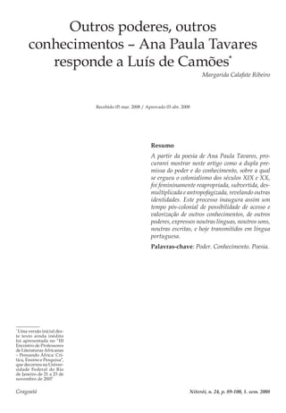 Gragoatá	 Niterói, n. 24, p. 89-100, 1. sem. 2008
Outros poderes, outros
conhecimentos – Ana Paula Tavares
responde a Luís de Camões*
Margarida Calafate Ribeiro
Recebido 05 mar. 2008 / Aprovado 03 abr. 2008
Resumo
A partir da poesia de Ana Paula Tavares, pro-
curarei mostrar neste artigo como a dupla pre-
missa do poder e do conhecimento, sobre a qual
se ergueu o colonialismo dos séculos XIX e XX,
foi femininamente reapropriada, subvertida, des-
multiplicada e antropofagizada, revelando outras
identidades. Este processo inaugura assim um
tempo pós-colonial de possibilidade de acesso e
valorização de outros conhecimentos, de outros
poderes, expressos noutras línguas, noutros sons,
noutras escritas, e hoje transmitidos em língua
portuguesa.
Palavras-chave: Poder. Conhecimento. Poesia.
*
Uma versão inicial des-
te texto ainda inédito
foi apresentada no “III
Encontro de Professores
de Literaturas Africanas
– Pensando África: Crí-
tica, Ensino e Pesquisa”,
que decorreu na Univer-
sidade Federal do Rio
de Janeiro de 21 a 23 de
novembro de 2007
 