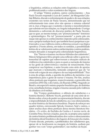 9Niterói, n. 23, p. 5-12, 1. sem. 2008
e lingüística, enfatiza as relações entre lingüística e economia,
problematizando o valor econômico das línguas.
O artigo “Outros poderes, outros conhecimentos – Ana
Paula Tavares responde a Luís de Camões”, de Margarida Cala-
fate Ribeiro, discute o enfrentamento do poder e de suas relações
existentes nos textos de Paula Tavares, demonstrando que tal
enfrentamento tem como alvo não apenas o sistema colonial
em si, mas a língua que o sustenta e mesmo o neocolonialismo
que subsiste em tais relações, na Angola independente. O artigo
demonstra a subversão do discurso poético de Paula Tavares,
que se quer, ao mesmo tempo, um “pronunciamento” feminino
e epistemológico. Por tal “pronunciamento” a poeta põe em
xeque não apenas os conhecimentos impostos pelo colonizador,
mas a própria tradição local, que também busca perpetuar o pa-
triarcado e a sua violência contra a diferença sexual e sua lógica
opositiva. O texto afirma, em todos os sentidos, a possibilidade
teórica de se valorizarem outros conhecimentos e outros poderes,
sempre deixados à margem pela colonialidade hegemônica.
Em “Narrar o trauma: escrituras híbridas das catástrofes”,
Márcio Seligmann-Silva propõe uma reflexão sobre o gesto tes-
temunhal de sujeitos que sobreviveram a situações radicais de
violência e/ou catástrofes e para os quais a narração do trauma
se faz gesto de sobrevivência e mesmo de renascimento. Para
comprovar sua hipótese, o autor levanta uma série de aporias
que marcam o testemunho, tentando comprovar que ele “só
existe sob o signo de seu colapso e de sua impossibilidade”. Traz
à cena do artigo, ainda, a questão da política da memória e sua
importância para o gesto de narrar o trauma. Por fim, analisa
obras pontuais que resgatam, respectivamente, o genocídio dos
armênios (1915-16); o dos tutsis, em Ruanda (1994), chegando ao
Brasil e, em especial à música popular brasileira que, de distintas
e/ou camufladas formas, resgata o trauma causado pela violência
da ditadura civil-militar.
Em “Corpos grafemáticos: o silêncio do subalterno e a
história literária”, Roberto Vecchi, partindo de uma série de re-
flexões sobre a força do poder na representação literária, discute
a impossibilidade de fala do subalterno, ou o seu silenciamento,
na série histórica da literatura brasileira. Depois de reforçar seu
quadro teórico, convocando Spivak, Gramsci, Said e outros, o
autor analisa duas obras pontuais dessa mesma literatura bra-
sileira – Os sertões, de Euclides da Cunha e A menina morta, de
Cornélio Pena. Em tais criações, para ele, se projeta uma espécie
de contra-história problematizadora dos vazios e silenciamentos
da história oficial brasileira e dos lugares de força por ela criados.
O texto discute, portanto, a problemática dos subalternos que,
apesar de se localizarem na margem da história, acabam por
ganhar voz e um “corpo grafemático”, nas malhas da ficção.
 