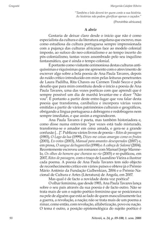 Gragoatá	 Margarida Calafate Ribeiro
Niterói, n. 24, p. 89-100, 1. sem. 200890
“Também o leão deverá ter quem conte a sua história.
As histórias não podem glorificar apenas o caçador.”
(Provérbio africano)
A abrir
Gostaria de deixar claro desde o início que não é como
especialista da cultura e da literatura angolana que escrevo, mas
como estudiosa da cultura portuguesa sempre impressionada
com a pujança das culturas africanas face ao modelo colonial
imposto, ao sufoco do neo-colonialismo e ao tempo incerto do
pós-colonialismo, tantas vezes assombrado pelo seu inquilino
fantasmático, que é ainda o tempo colonial.
É portanto como visitante cerimoniosa destas culturas anti-
quíssimas e riquíssimas que me apresento com o atrevimento de
escrever algo sobre a bela poesia de Ana Paula Tavares, depois
do ruído crítico introduzido em mim pelas leituras penetrantes
de Laura Padilha, Rita Chaves ou Carmen Tindó Secco e pelo
desafio que para mim constituiu desde o início a poesia de Ana
Paula Tavares, uma das vozes poéticas com que aprendi que é
sempre possível um dia de manhã levantar-me e dizer “Não
vou”. É portanto a partir deste entre-lugar que vou falar desta
poesia que transforma, canibaliza e incorpora várias vozes
emitidas a partir de vários patrimónios culturais e geográficos,
obrigando a língua portuguesa a dobragens e redobragens nem
sempre imediatas, e que assim a engrandecem.
Ana Paula Tavares é poeta, mas também historiadora e,
como disse numa entrevista “por vezes está tudo misturado,
transforma-se o amador em coisa amada, e gera-se a grande
confusão […]”. Publicou vários livros de poesia – Ritos de passagem
(1985), O Lago da lua (1999), Dizes-me coisas amargas como os frutos
(2001), Ex-votos (2003), Manual para amantes desesperados (2007) e,
em prosa, O sangue da buganvília (1998) e A cabeça de Salomé (2004).
Recentemente escreveu um romance com Manuel Jorge Marme-
lo, Os olhos do homem que chorava no rio (2005) e re-publicou, em
2007, Ritos de passagem, com o traço de Luandino Vieira a ilustrar
cada poema. A poesia de Ana Paula Tavares tem sido objecto
de reconhecimento crítico em vários países e obteve já o Prémio
Mário António da Fundação Gulbenkian, 2004 e o Prémio Na-
cional de Cultura e Artes (Literatura) de Angola, em 2007.
Mas qual é de facto a novidade desta voz poética?
O olhar feminino, que desde 1985, Ana Paula Tavares lança
sobre o seu país através da sua poesia é de facto outro. Não se
trata mais de um o sujeito poético feminino que se posicionava
na pele de alguém que está ao lado de quem masculinamente faz
a guerra, a revolução, a nação; não se trata mais de um poema a
rimar, como então, com revolução, alfabetização, povo ou nação.
O tema é outro, a posição epistemológica do sujeito poético é
 