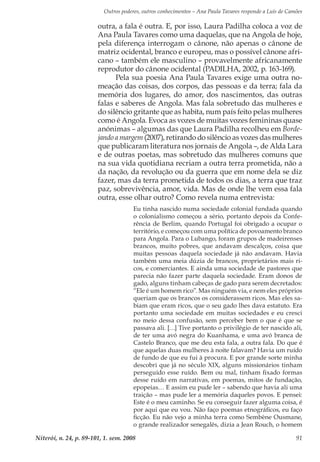 Outros poderes, outros conhecimentos – Ana Paula Tavares responde a Luís de Camões
Niterói, n. 24, p. 89-101, 1. sem. 2008 91
outra, a fala é outra. E, por isso, Laura Padilha coloca a voz de
Ana Paula Tavares como uma daquelas, que na Angola de hoje,
pela diferença interrogam o cânone, não apenas o cânone de
matriz ocidental, branco e europeu, mas o possível cânone afri-
cano – também ele masculino – provavelmente africanamente
reprodutor do cânone ocidental (PADILHA, 2002, p. 163-169).
Pela sua poesia Ana Paula Tavares exige uma outra no-
meação das coisas, dos corpos, das pessoas e da terra; fala da
memória dos lugares, do amor, dos nascimentos, das outras
falas e saberes de Angola. Mas fala sobretudo das mulheres e
do silêncio gritante que as habita, num país feito pelas mulheres
como é Angola. Evoca as vozes de muitas vozes femininas quase
anónimas – algumas das que Laura Padilha recolheu em Borde-
jando a margem (2007), retirando do silêncio as vozes das mulheres
que publicaram literatura nos jornais de Angola –, de Alda Lara
e de outras poetas, mas sobretudo das mulheres comuns que
na sua vida quotidiana recriam a outra terra prometida, não a
da nação, da revolução ou da guerra que em nome dela se diz
fazer, mas da terra prometida de todos os dias, a terra que traz
paz, sobrevivência, amor, vida. Mas de onde lhe vem essa fala
outra, esse olhar outro? Como revela numa entrevista:
Eu tinha nascido numa sociedade colonial fundada quando
o colonialismo começou a sério, portanto depois da Confe-
rência de Berlim, quando Portugal foi obrigado a ocupar o
território, e começou com uma política de povoamento branco
para Angola. Para o Lubango, foram grupos de madeirenses
brancos, muito pobres, que andavam descalços, coisa que
muitas pessoas daquela sociedade já não andavam. Havia
também uma meia dúzia de brancos, proprietários mais ri-
cos, e comerciantes. E ainda uma sociedade de pastores que
parecia não fazer parte daquela sociedade. Eram donos de
gado, alguns tinham cabeças de gado para serem decretados:
“Ele é um homem rico”. Mas ninguém via, e nem eles próprios
queriam que os brancos os considerassem ricos. Mas eles sa-
biam que eram ricos, que o seu gado lhes dava estatuto. Era
portanto uma sociedade em muitas sociedades e eu cresci
no meio dessa confusão, sem perceber bem o que é que se
passava ali. […] Tive portanto o privilégio de ter nascido ali,
de ter uma avó negra do Kuanhama, e uma avó branca de
Castelo Branco, que me deu esta fala, a outra fala. Do que é
que aquelas duas mulheres à noite falavam? Havia um ruído
de fundo de que eu fui à procura. E por grande sorte minha
descobri que já no século XIX, alguns missionários tinham
perseguido esse ruído. Bem ou mal, tinham fixado formas
desse ruído em narrativas, em poemas, mitos de fundação,
epopeias… E assim eu pude ler – sabendo que havia ali uma
traição – mas pude ler a memória daqueles povos. E pensei:
Este é o meu caminho. Se eu conseguir fazer alguma coisa, é
por aqui que eu vou. Não faço poemas etnográficos, eu faço
ficção. Eu não vejo a minha terra como Sembène Ousmane,
o grande realizador senegalês, dizia a Jean Rouch, o homem
 