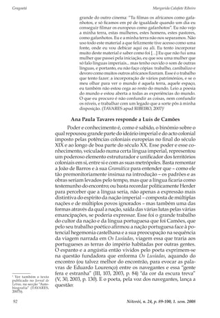 Gragoatá	 Margarida Calafate Ribeiro
Niterói, n. 24, p. 89-100, 1. sem. 200892
grande do outro cinema: “Tu filmas os africanos como gafa-
nhotos, e só ficamos em pé de igualdade quando um dia eu
conseguir filmar os europeus como gafanhotos”. Eu não vejo
a minha terra, estas mulheres, estes homens, estes pastores,
como gafanhotos. Eu e a minha terra não nos separamos. Não
uso todo este material a que felizmente tive acesso como uma
fonte, onde eu vou debicar aqui ou ali. Eu tento incorporar
muito deste material e saber como foi […] Eu que não fui uma
mulher que passei pela iniciação, eu que sou uma mulher que
só falo línguas imperiais... mas tenho ouvido o som de outras
línguas, e portanto, eu não faço cópias: trabalho, canibalizo e
devoro como muitos outros africanos fizeram. Esse é o trabalho
que tento fazer: a incorporação de vários patrimónios, e se o
meu olhar para ver o mundo é aquela terra, aquele espaço,
eu também não estou cega ao resto do mundo. Leio a poesia
do mundo e estou aberta a todas as experiências do mundo.
O que eu procuro é não confundir as coisas, nem confundir
os níveis, e trabalhar com um legado que a sorte pôs à minha
disposição. (TAVARES apud RIBEIRO, 2007)1
Ana Paula Tavares responde a Luís de Camões
Poder e conhecimento é, como é sabido, o binómio sobre o
qual repousou grande parte do ideário imperial e do acto colonial
imposto pelas potências coloniais europeias no final do século
XIX e ao longo de boa parte do século XX. Esse poder e esse co-
nhecimento, veiculado numa certa língua imperial, representou
um poderoso elemento estruturador e unificador dos territórios
coloniais em si, entre si e com as suas metrópoles. Basta remontar
a João de Barros e à sua Gramática para entender que – como ele
tão premonitoriamente insinua na introdução – os padrões e as
obras seriam levados pelo tempo, mas que a língua ficaria como
testemunho do encontro; ou basta recordar politicamente Herder
para perceber que a língua seria, não apenas a expressão mais
distintiva do espírito da nação imperial – composta de múltiplas
nações e de múltiplos povos ignorados – mas também uma das
formas através da qual a nação, saída das várias lutas pelas várias
emancipações, se poderia expressar. Esse foi o grande trabalho
do cultor da nação e da língua portuguesa que foi Camões, que
pelo seu trabalho poético afirmou a nação portuguesa face à po-
tencial hegemonia castelhana e a sua preocupação na sequência
da viagem narrada em Os Lusíadas, viagem essa que traria aos
portugueses as terras do império habitadas por outras gentes.
O espanto e a angústia então vividos pelo poeta exprimem-se
na questão fundadora que enforma Os Lusíadas, aquando do
encontro (ou talvez melhor do encontrão, para evocar as pala-
vras de Eduardo Lourenço) entre os navegantes e essa “gente
fera e estranha” (III, 103, 2003, p. 84) “da cor da escura treva”
(V, 30, 2003, p. 130). E o poeta, pela voz dos navegantes, lança a
questão:
1
Ver também o texto
publicado no Jornal de
Letras, na secção “Auto-
biografia” (TAVARES,
2007b).
 