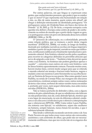 Outros poderes, outros conhecimentos – Ana Paula Tavares responde a Luís de Camões
Niterói, n. 24, p. 89-101, 1. sem. 2008 93
Que gente será esta? (em si diziam)
Que costumes, que Lei, que Rei teriam? (I, 45, 2003, p. 12)
Por outras palavras, em que língua se expressam estas
gentes, que conhecimentos possuem, que poder é que os conduz
e que os move? O que representa esta humanidade em relação
a nós, ou dito de outra maneira, quem somos nós afinal?, até
chegar à definição estruturante da identidade portuguesa: “Os
portugueses somos do Ocidente/Imos em busca das terras do
Oriente.” (I, 50, 2003, p. 13). De facto, a resposta europeia a esta
questão iria definir a Europa como centro de poder e de conhe-
cimento na ordem do mundo que a partir desta viagem se gera,
e os portugueses como um povo em demanda dessa nova ordem
(RIBEIRO, 2004, p. 34-39).
O “processo de colonização, ou a colonialidade, pensada
como relação política, que se instaura a partir desta viagem
marítima” (PADILHA, 2006b), vai sendo, ao longo da história,
ilustrado por múltiplas narrativas escritas em língua imperial e
emitidas a partir da nação imperial, narrativas essas que edifica-
ram, rectificaram codificaram e finalmente reproduziram o pen-
samento colonial. Esta história colonial escrita pelos caçadores,
para recorrer às categorias definidas no provérbio africano que
serve de epígrafe a este texto – “Também o leão deverá ter quem
conte a sua história. As histórias não podem glorificar apenas o
caçador” – converteu esses outros em seres sem história e sem
lei dessa história aparentemente comum. Passarão muitos anos,
haverá muitas lutas, correrá muito sangue para que se entenda
o mundo colonial em tensão e fractura entre brancos, negros e
mulatos como nos mostrou Castro Soromenho na sua obra ficcio-
nal, ou Noémia de Sousa na sua poesia. Mas como aponta Laura
Padilha, na senda de Cornejo Polar, nas margens dos discursos
eurocêntricos, existiram sempre outras vozes, outras nomeações
da terra e das coisas, senhoras de outras versões nunca escutadas
e, portanto, por vezes, nem sequer silenciadas, mas antes nunca
ouvidas (PADILHA, 2006a).
Não se tratava portanto de defender a ideia, cara a alguns
teóricos do pós-colonialismo, de que os subalternos não falavam
ou não podiam falar, mas de, como defende Spivak, mostrar que
o seu lugar de enunciação, no seio da diferença colonial, conde-
nava o seu discurso à irrelevância por o oferecer a interpretações
que o silenciavam (SPIVAK, 1988). Como refere Laura Padilha,
em sintonia com Spivak,2
os subalternos, sejam eles mulheres
ou homens, sempre falaram, nunca foram foi ouvidos, o que é
substancialmente diferente.
Mas lendo e sobretudo escutando um texto como o de Ana
Paula Tavares em que todas essas vozes-outras são convocadas,
assistimos a um confronto do olhar, que pode não ser necessa-
riamente conflituoso, mas que nos revela não só os enganos dos
2
Intervenção no curso
de literatura angolana,
organizado no Centro
de Estudos Sociais, Uni-
versidade de Coimbra,
em Junho de 2007 (PA-
DILHA, 2008).
 