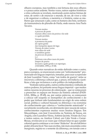 Gragoatá	 Margarida Calafate Ribeiro
Niterói, n. 24, p. 89-100, 1. sem. 200894
olhares europeus, mas também a má fortuna dos seus olhares
e o pouco amor ardente. Nestas vozes, outros sujeitos históricos
e etno-culturais se revelam, mostrando assim outras formas de
estar, de sentir e de enunciar o mundo, de ser, de viver a vida
e de organizar a cultura, a memória e a história, como as mu-
lheres que amassam o pão, como os homens dos bois, senhores
da transumância do planalto de Huíla, onde nasceu Ana Paula
Tavares.
Vieram muitos
à procura de pasto
traziam olhos rasos da poeira e da sede
e o gado perdido.
Vieram muitos
à promessa de pasto
de capim gordo
das tranquilas águas do lago.
Vieram de mãos vazias
mas olhos de sede
e sandálias gastas
da procura de pasto.
[...]
Partiram com olhos rasos de pasto
limpos de poeira
levaram o gado gordo e as raparigas.
(TAVARES, 1999, p. 27-28)
Quando estas narrativas do então definido como o outro,
para o europeu, se enunciaram como um “enfrentamento” pro-
nunciado em línguas imperiais, tomadas, para usar a expressão
de José Luandino Vieira, como “um troféu de guerra”, nelas se
inscreveu a diferença cultural que, a prazo, reivindicou e justi-
ficou a luta que reclamava o acto político da independência.
Vestindo outras peles, outros conhecimentos e imbuída de
outros poderes, foi portanto nessa língua imperial – que muitas
outras rasurou no processo de colonização – que se começaram
a preencher os espaços em branco da história colonial (PADI-
LHA, 2006a, p. 29-49), ou, por outras palavras, se começaram
a colocar sob suspeita os monopólios do conhecimento e do
poder que tinham sido fundamentais no erigir de uma ordem
social, política e cultural baseada na diferença e na economia
do conhecimento que valoriza o “conhecimento autorizado” e
socialmente reconhecido, em detrimento (por rasura) de outros
conhecimentos expressos muitas vezes noutras línguas. Em
Moçambique, com José Craveirinha ou Noémia de Sousa, em
Angola, com Luandino Vieira, António Jacinto, Viriato da Cruz
e tantos outros, ou Amílcar Cabral, em Cabo Verde e Guiné-
Bissau, revelavam-se as vozes que vinham falar no que o poder
colonial queria continuar a ver como “dialectos” de um folclórico
poder africano local. Nas suas escritas, não mais assumidas como
marginais, regista-se a semente da diferença, em tensão com o
 