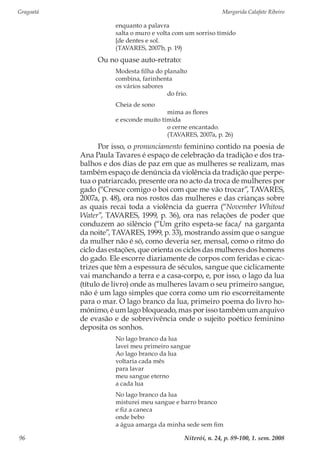 Gragoatá	 Margarida Calafate Ribeiro
Niterói, n. 24, p. 89-100, 1. sem. 200896
enquanto a palavra
salta o muro e volta com um sorriso tímido
[de dentes e sol.
(TAVARES, 2007b, p. 19)
Ou no quase auto-retrato:
Modesta filha do planalto
combina, farinhenta
os vários sabores
	 do frio.
Cheia de sono
	 mima as flores
e esconde muito tímida
	 o cerne encantado.
	 (TAVARES, 2007a, p. 26)
Por isso, o pronunciamento feminino contido na poesia de
Ana Paula Tavares é espaço de celebração da tradição e dos tra-
balhos e dos dias de paz em que as mulheres se realizam, mas
também espaço de denúncia da violência da tradição que perpe-
tua o patriarcado, presente ora no acto da troca de mulheres por
gado (“Cresce comigo o boi com que me vão trocar”, TAVARES,
2007a, p. 48), ora nos rostos das mulheres e das crianças sobre
as quais recai toda a violência da guerra (“November Whitout
Water”, TAVARES, 1999, p. 36), ora nas relações de poder que
conduzem ao silêncio (“Um grito espeta-se faca/ na garganta
da noite”, TAVARES, 1999, p. 33), mostrando assim que o sangue
da mulher não é só, como deveria ser, mensal, como o ritmo do
ciclo das estações, que orienta os ciclos das mulheres dos homens
do gado. Ele escorre diariamente de corpos com feridas e cicac-
trizes que têm a espessura de séculos, sangue que ciclicamente
vai manchando a terra e a casa-corpo, e, por isso, o lago da lua
(título de livro) onde as mulheres lavam o seu primeiro sangue,
não é um lago simples que corra como um rio escorreitamente
para o mar. O lago branco da lua, primeiro poema do livro ho-
mónimo, é um lago bloqueado, mas por isso também um arquivo
de evasão e de sobrevivência onde o sujeito poético feminino
deposita os sonhos.
No lago branco da lua
lavei meu primeiro sangue
Ao lago branco da lua
voltaria cada mês
para lavar
meu sangue eterno
a cada lua
No lago branco da lua
misturei meu sangue e barro branco
e fiz a caneca
onde bebo
a água amarga da minha sede sem fim
 