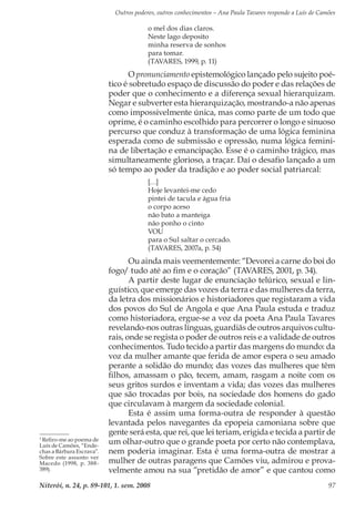 Outros poderes, outros conhecimentos – Ana Paula Tavares responde a Luís de Camões
Niterói, n. 24, p. 89-101, 1. sem. 2008 97
o mel dos dias claros.
Neste lago deposito
minha reserva de sonhos
para tomar.
(TAVARES, 1999, p. 11)
O pronunciamento epistemológico lançado pelo sujeito poé-
tico é sobretudo espaço de discussão do poder e das relações de
poder que o conhecimento e a diferença sexual hierarquizam.
Negar e subverter esta hierarquização, mostrando-a não apenas
como impossivelmente única, mas como parte de um todo que
oprime, é o caminho escolhido para percorrer o longo e sinuoso
percurso que conduz à transformação de uma lógica feminina
esperada como de submissão e opressão, numa lógica femini-
na de libertação e emancipação. Esse é o caminho trágico, mas
simultaneamente glorioso, a traçar. Daí o desafio lançado a um
só tempo ao poder da tradição e ao poder social patriarcal:
[…]
Hoje levantei-me cedo
pintei de tacula e água fria
o corpo aceso
não bato a manteiga
não ponho o cinto
Vou
para o Sul saltar o cercado.
(TAVARES, 2007a, p. 54)
Ou ainda mais veementemente: “Devorei a carne do boi do
fogo/ tudo até ao fim e o coração” (TAVARES, 2001, p. 34).
A partir deste lugar de enunciação telúrico, sexual e lin-
guístico, que emerge das vozes da terra e das mulheres da terra,
da letra dos missionários e historiadores que registaram a vida
dos povos do Sul de Angola e que Ana Paula estuda e traduz
como historiadora, ergue-se a voz da poeta Ana Paula Tavares
revelando-nos outras línguas, guardiãs de outros arquivos cultu-
rais, onde se regista o poder de outros reis e a validade de outros
conhecimentos. Tudo tecido a partir das margens do mundo: da
voz da mulher amante que ferida de amor espera o seu amado
perante a solidão do mundo; das vozes das mulheres que têm
filhos, amassam o pão, tecem, amam, rasgam a noite com os
seus gritos surdos e inventam a vida; das vozes das mulheres
que são trocadas por bois, na sociedade dos homens do gado
que circulavam à margem da sociedade colonial.
Esta é assim uma forma-outra de responder à questão
levantada pelos navegantes da epopeia camoniana sobre que
gente será esta, que rei, que lei teriam, erigida e tecida a partir de
um olhar-outro que o grande poeta por certo não contemplava,
nem poderia imaginar. Esta é uma forma-outra de mostrar a
mulher de outras paragens que Camões viu, admirou e prova-
velmente amou na sua “pretidão de amor” e que cantou como
3
Refiro-me ao poema de
Luís de Camões, “Ende-
chas a Bárbara Escrava”.
Sobre este assunto ver
Macedo (1998, p. 388-
389).
 