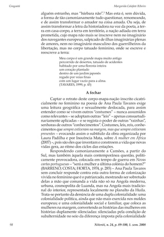 Gragoatá	 Margarida Calafate Ribeiro
Niterói, n. 24, p. 89-100, 1. sem. 200898
alguém estranho, mas “bárbara não”.3
Mas esta é, sem dúvida,
a forma de tão camonianamente tudo questionar, renomeando,
e de assim transformar o amador na coisa amada. Ou seja, de
assim transformar a letra da historiadora na voz da poeta, a ter-
ra em casa-corpo, a terra em território, a nação adiada em terra
prometida, cujo mapa não mais se inscreve nem no imaginário
dos navegantes europeus, salpicado de ilhas imaginárias plenas
de amores, nem no imaginário masculino dos guerrilheiros da
libertação, mas no corpo tatuado feminino, onde se escreve e
reescreve a terra:
Meu corpo é um grande mapa muito antigo
percorrido de desertos, tatuado de acidentes
habitado por uma floresta inteira
um coração plantado
dentro de um jardim japonês
regado por veias finas
com um lugar vazio para a alma.
(TAVARES, 1999, p. 45)
A fechar
Captar o retrato deste corpo-mapa-nação inscrito cicatri-
cialmente no feminino na poesia de Ana Paula Tavares exige
uma leitura geográfica e sexualmente deslocada, para assim
entender como se vivem outros “costumes” – nunca assumidos
como relevantes – se adoptam outras “leis” – apenas consuetudi-
nariamente aplicadas – e se regista o poder de outras “rainhas”,
senhoras de outros “conhecimentos”. Costumes, leis, reis, conhe-
cimentos que sempre estiveram na margem, mas que sempre estiveram
presentes – evocando assim o subtítulo da obra organizada por
Laura Padilha e por Inocência Mata, sobre A mulher em África
(2007) –, pois são eles que inventam e constroem a vida que novas
vidas gera, ao ritmo dos ciclos das estações.
Respondendo camonianamente a Camões, a partir do
Sul, mas também àquela mais contemporânea questão, politi-
camente provocadora, colocada em tempo de guerra em Novas
cartas portuguesas – “será a mulher a última colónia do homem?”
(BARRENO; COSTA; HORTA, 1974, p. 285) – Ana Paula Tavares
sem concluir responde contra esta outra forma de colonização
vivida no feminino que é o patriarcado, mostrando ser sobretudo
delas a mão que comanda a vida não só na Angola moderna,
urbana, cosmopolita de Luanda, mas na Angola mais tradicio-
nal do interior, representada localmente no planalto da Huíla.
Trata-se portanto da denúncia de uma dupla colonialidade: uma
colonialidade política, ainda que não mais exercida nos moldes
europeus; e uma colonialidade social e familiar, que coloca as
mulheres na margem, convertendo as histórias das mulheres em
histórias duplamente silenciadas: silenciadas pela condição de
subalternidade no seio da diferença imposta pela colonialidade
 