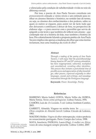 Outros poderes, outros conhecimentos – Ana Paula Tavares responde a Luís de Camões
Niterói, n. 24, p. 89-101, 1. sem. 2008 99
e silenciadas pela condição de subalternidade vivida no seio da
diferença sexual.
Por isso, a poesia de Ana Paula Tavares constituiu um
pronunciamento entoado a vários níveis e um estímulo para re-
olhar os cânones literário e histórico, no sentido lato do termo,
ou seja, os cânones dos conhecimentos e dos poderes, sobre os
quais os outros se erguem, para assim ver de facto tudo que
eles deixaram e continuam a deixar de fora, na perspectiva de
elaborar algo – e para encerrar com o provérbio que serviu de
epígrafe a este texto e que também ele reflecte um cânone – que
contemple não só a história do leão, mas também a história da
leoa. Pós-colonialmente falando a proposta poética de Ana Paula
Tavares implica não apenas a mudança do olhar que estas teorias
reclamam, mas uma mudança da escala do olhar.4
4 Expressão retirada
de um verso de Fiama
Hasse Pais Brandão.
Abstract
Through a reading of the poetry of Ana Paula
Tavares, I will argue that the power/knowledge
binary, based on 19th
and 20th
century colonialism,
has been reappropriated, subverted, multiplied
and cannibalized, revealing other identities.
This process thus initiates a postcolonial time of
possible access and appreciation of other knowled-
ges, other powers, expressed originally in other
languages, sounds and writings, and nowadays
transmitted through the Portuguese language.
Keywords: Power. Knowledge. Poetry.
Referências
BARRENO, Maria Isabel; COSTA, Maria Velho da; HORTA,
Maria Teresa. Novas cartas portuguesas. Lisboa: Futura, 1974.
CAMÕES, Luís de. Os Lusíadas. 5. ed. Lisboa: Instituto Camões,
2003.
GARRETT, Almeida. Viagens na minha terra. In: .
Obras completas de Almeida Garrett. Lisboa: Círculo de Leitores,
1983.
MACEDO, Helder. Viagens do olhar: retrospecção, visão e profecia
no renascimento português. Porto: Campo das Letras, 1998.
MATA, Inocência, Padilha, Laura (Org.). A mulher em África:
vozes de uma margem sempre presente. Lisboa: Colibri, 2007.
 