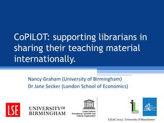 CoPILOT: supporting librarians in
sharing their teaching material
internationally.

   Nancy Graham (University of Birmingham)
   Dr Jane Secker (London School of Economics)




                                     LILAC 2013: University of Manchester
 