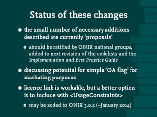 Status of these changes
• the small number of necessary additions
described are currently ‘proposals’
• should be ratified by ONIX national groups,
added to next revision of the codelists and the
Implementation and Best Practice Guide
• discussing potential for simple ‘OA flag’ for
marketing purposes
• licence link is workable, but a better option
is to include with UsageConstraints
• may be added to ONIX 3.0.2 (~January 2014)
 