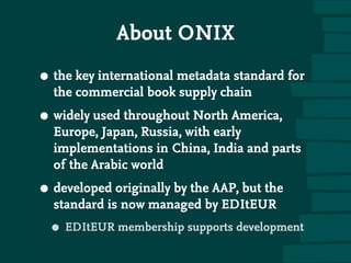 About ONIX
• the key international metadata standard for
the commercial book supply chain
• widely used throughout North America,
Europe, Japan, Russia, with early
implementations in China, India and parts
of the Arabic world
• developed originally by the AAP, but the
standard is now managed by EDItEUR
• EDItEUR membership supports development
 