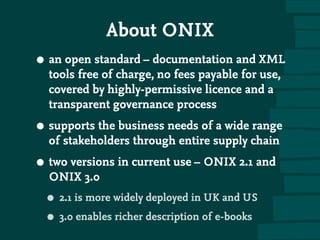 About ONIX
• an open standard – documentation and XML
tools free of charge, no fees payable for use,
covered by highly-permissive licence and a
transparent governance process
• supports the business needs of a wide range
of stakeholders through entire supply chain
• two versions in current use – ONIX 2.1 and
ONIX 3.0
• 2.1 is more widely deployed in UK and US
• 3.0 enables richer description of e-books
 