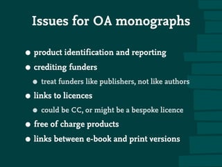 Issues for OA monographs
• product identification and reporting
• crediting funders
• treat funders like publishers, not like authors
• links to licences
• could be CC, or might be a bespoke licence
• free of charge products
• links between e-book and print versions
 