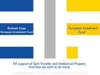 Graham Cope                                                                                                                                  European Investment
European Investment Fund                                                                                                                                Fund




         EIF support of Tech Transfer and Intellectual Property
                    And how we want to do more
         This presentation was prepared by EIF. Any estimates and projections contained herein involve significant elements of subjective judgment and analysis, which may or may not be correct.
 