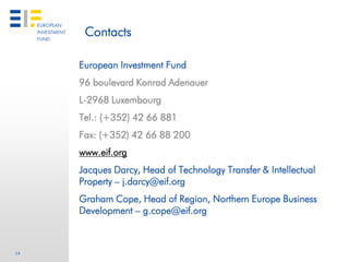 Contacts

     European Investment Fund
     96 boulevard Konrad Adenauer
     L-2968 Luxembourg
     Tel.: (+352) 42 66 881
     Fax: (+352) 42 66 88 200
     www.eif.org
     Jacques Darcy, Head of Technology Transfer & Intellectual
     Property – j.darcy@eif.org
     Graham Cope, Head of Region, Northern Europe Business
     Development – g.cope@eif.org



14
 