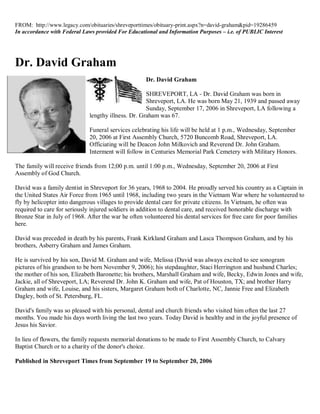 FROM: http://www.legacy.com/obituaries/shreveporttimes/obituary-print.aspx?n=david-graham&pid=19286459
In accordance with Federal Laws provided For Educational and Information Purposes – i.e. of PUBLIC Interest




Dr. David Graham
                                                    Dr. David Graham

                                                    SHREVEPORT, LA - Dr. David Graham was born in
                                                    Shreveport, LA. He was born May 21, 1939 and passed away
                                                    Sunday, September 17, 2006 in Shreveport, LA following a
                             lengthy illness. Dr. Graham was 67.

                             Funeral services celebrating his life will be held at 1 p.m., Wednesday, September
                             20, 2006 at First Assembly Church, 5720 Buncomb Road, Shreveport, LA.
                             Officiating will be Deacon John Milkovich and Reverend Dr. John Graham.
                             Interment will follow in Centuries Memorial Park Cemetery with Military Honors.

The family will receive friends from 12;00 p.m. until 1:00 p.m., Wednesday, September 20, 2006 at First
Assembly of God Church.

David was a family dentist in Shreveport for 36 years, 1968 to 2004. He proudly served his country as a Captain in
the United States Air Force from 1965 until 1968, including two years in the Vietnam War where he volunteered to
fly by helicopter into dangerous villages to provide dental care for private citizens. In Vietnam, he often was
required to care for seriously injured soldiers in addition to dental care, and received honorable discharge with
Bronze Star in July of 1968. After the war he often volunteered his dental services for free care for poor families
here.

David was preceded in death by his parents, Frank Kirkland Graham and Lasca Thompson Graham, and by his
brothers, Asberry Graham and James Graham.

He is survived by his son, David M. Graham and wife, Melissa (David was always excited to see sonogram
pictures of his grandson to be born November 9, 2006); his stepdaughter, Staci Herrington and husband Charles;
the mother of his son, Elizabeth Baronette; his brothers, Marshall Graham and wife, Becky, Edwin Jones and wife,
Jackie, all of Shreveport, LA; Reverend Dr. John K. Graham and wife, Pat of Houston, TX; and brother Harry
Graham and wife, Louise, and his sisters, Margaret Graham both of Charlotte, NC, Jannie Free and Elizabeth
Dagley, both of St. Petersburg, FL.

David's family was so pleased with his personal, dental and church friends who visited him often the last 27
months. You made his days worth living the last two years. Today David is healthy and in the joyful presence of
Jesus his Savior.

In lieu of flowers, the family requests memorial donations to be made to First Assembly Church, to Calvary
Baptist Church or to a charity of the donor's choice.

Published in Shreveport Times from September 19 to September 20, 2006
 