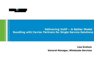 Delivering VoIP – A Better Model  Bundling with Carrier Partners for Single Service Solutions Lisa Graham General Manager, Wholesale Services 