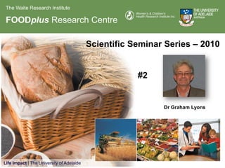 The Waite Research Institute

 FOODplus Research Centre

                                           Scientific Seminar Series – 2010


                                                       #2


                                                             Dr Graham Lyons




Life Impact | The University of Adelaide
 