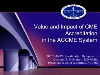 Value and Impact of CME
Accreditation
in the ACCME System
2015 IAMRA Revalidation Symposium
Graham T. McMahon, MD MMSc
President & Chief Executive, ACCME
 