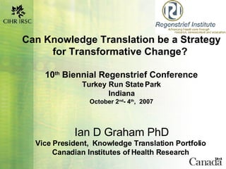 Can Knowledge Translation be a Strategy for Transformative Change?  10 th  Biennial Regenstrief Conference Turkey Run State Park Indiana October 2 nd - 4 th ,  2007 Ian D Graham PhD Vice President,  Knowledge Translation Portfolio  Canadian Institutes of Health Research  