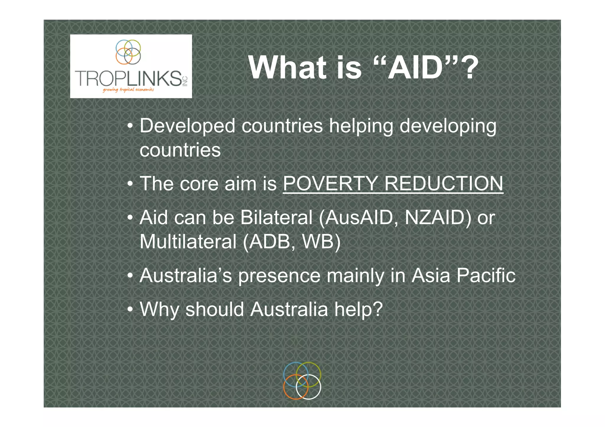 What is “AID”?
• Developed countries helping developing
countries
• The core aim is POVERTY REDUCTION
• Aid can be Bilateral (AusAID, NZAID) or
Multilateral (ADB, WB)
• Australia’s presence mainly in Asia Pacific
• Why should Australia help?
 