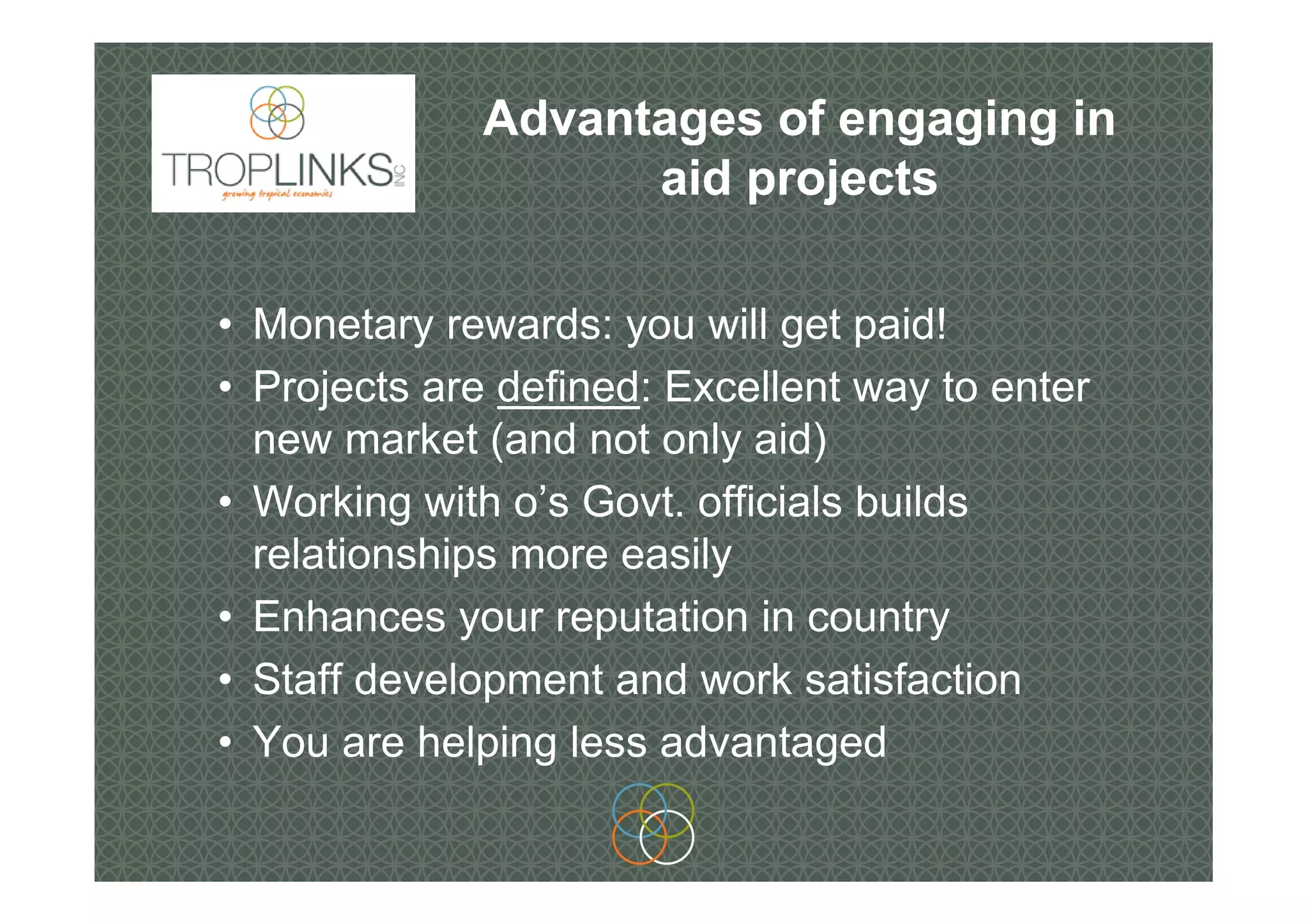 Advantages of engaging in
aid projects
• Monetary rewards: you will get paid!
• Projects are defined: Excellent way to enter
new market (and not only aid)
• Working with o’s Govt. officials builds
relationships more easily
• Enhances your reputation in country
• Staff development and work satisfaction
• You are helping less advantaged
 