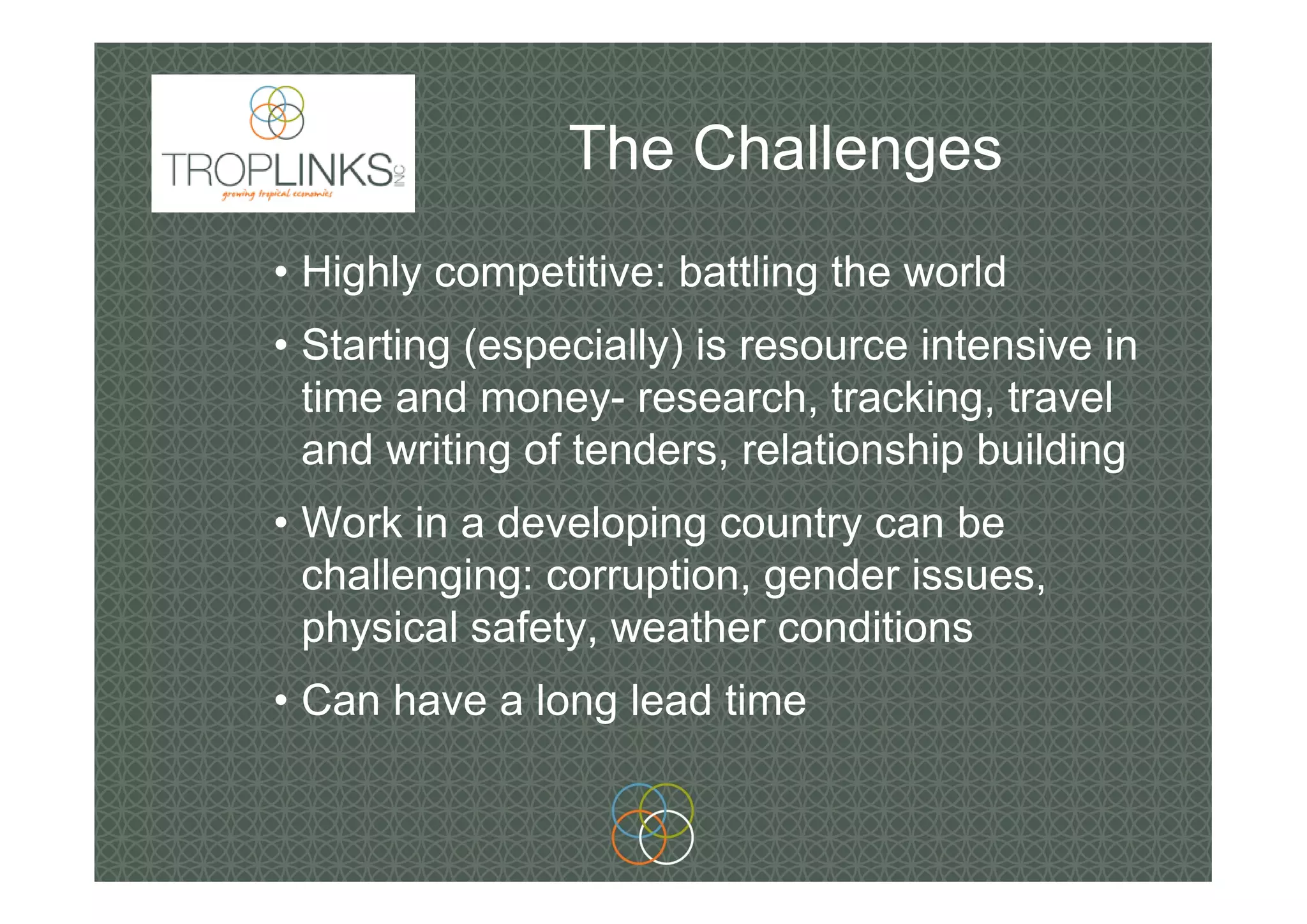 The Challenges
• Highly competitive: battling the world
• Starting (especially) is resource intensive in
time and money- research, tracking, travel
and writing of tenders, relationship building
• Work in a developing country can be
challenging: corruption, gender issues,
physical safety, weather conditions
• Can have a long lead time
 