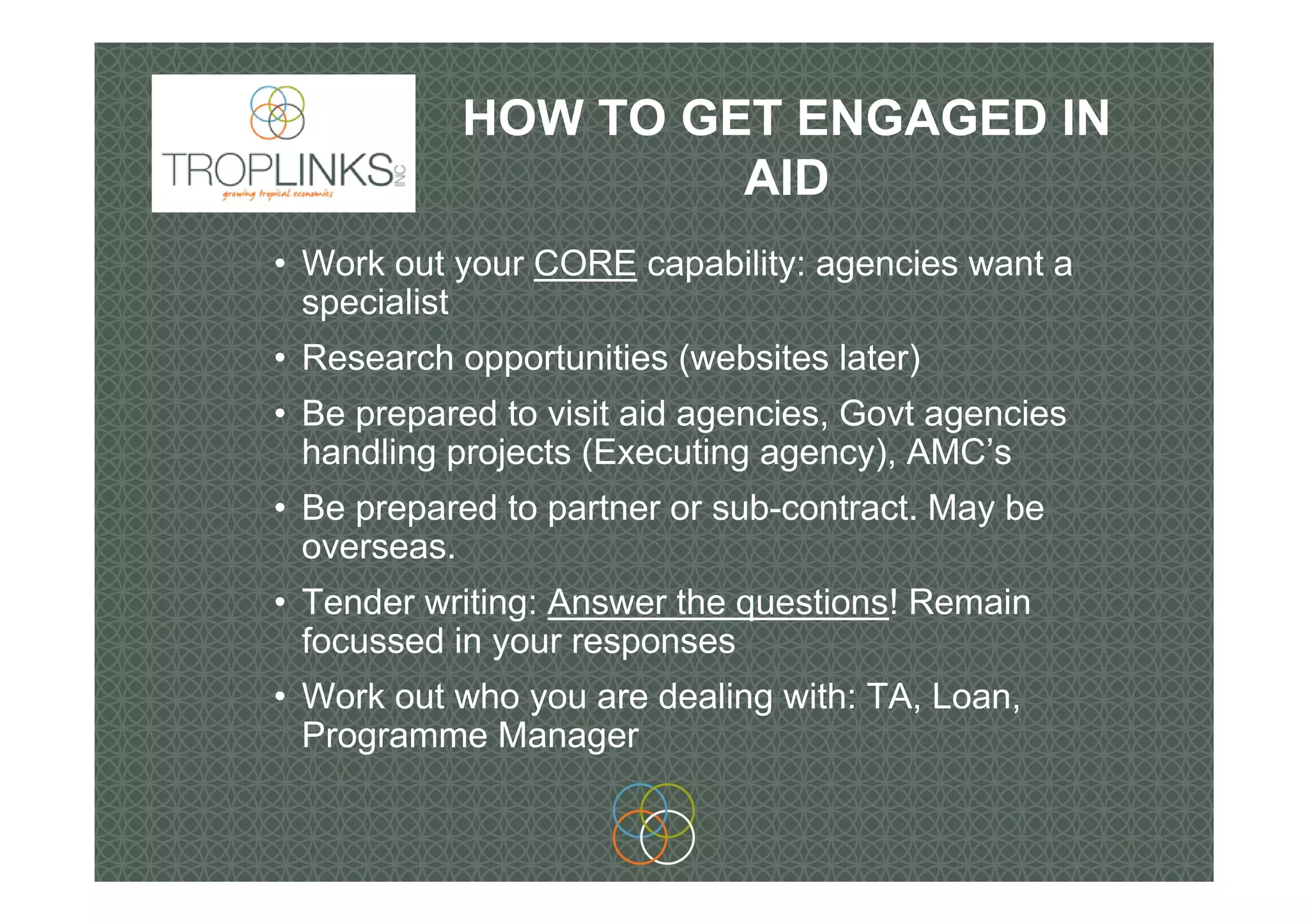 HOW TO GET ENGAGED IN
AID
• Work out your CORE capability: agencies want a
specialist
• Research opportunities (websites later)
• Be prepared to visit aid agencies, Govt agencies
handling projects (Executing agency), AMC’s
• Be prepared to partner or sub-contract. May be
overseas.
• Tender writing: Answer the questions! Remain
focussed in your responses
• Work out who you are dealing with: TA, Loan,
Programme Manager
 