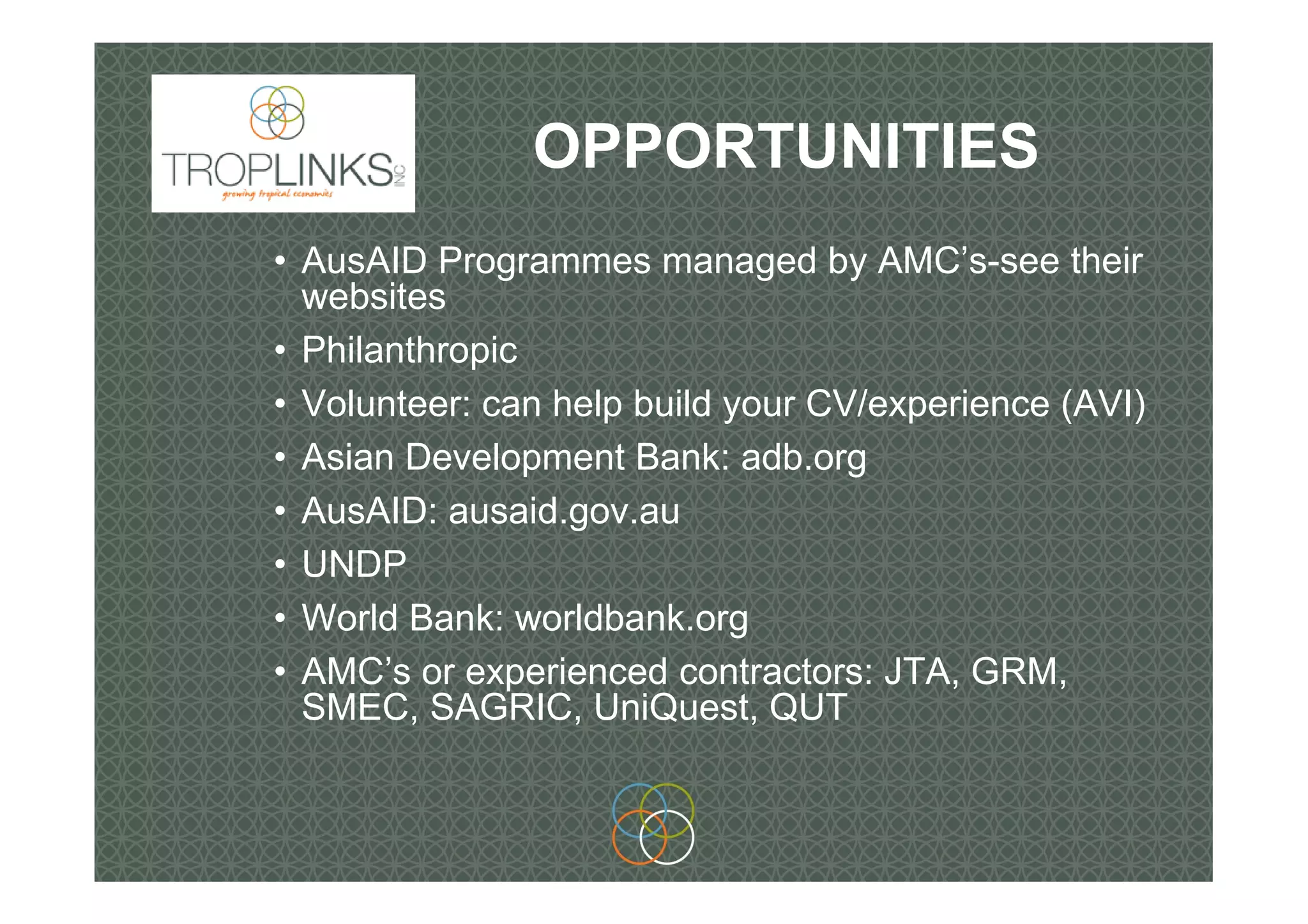 OPPORTUNITIES
• AusAID Programmes managed by AMC’s-see their
websites
• Philanthropic
• Volunteer: can help build your CV/experience (AVI)
• Asian Development Bank: adb.org
• AusAID: ausaid.gov.au
• UNDP
• World Bank: worldbank.org
• AMC’s or experienced contractors: JTA, GRM,
SMEC, SAGRIC, UniQuest, QUT
 