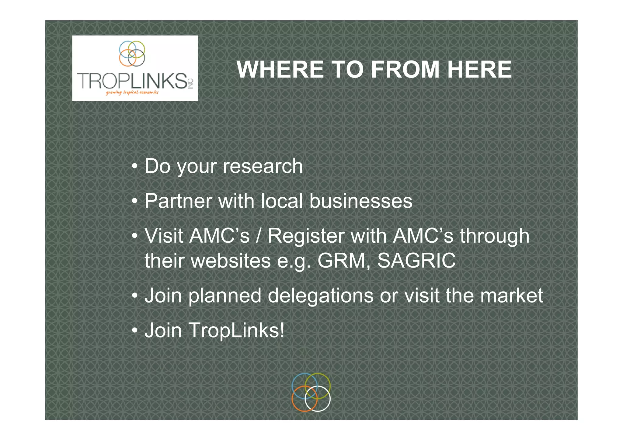 WHERE TO FROM HERE
• Do your research
• Partner with local businesses
• Visit AMC’s / Register with AMC’s through
their websites e.g. GRM, SAGRIC
• Join planned delegations or visit the market
• Join TropLinks!
 