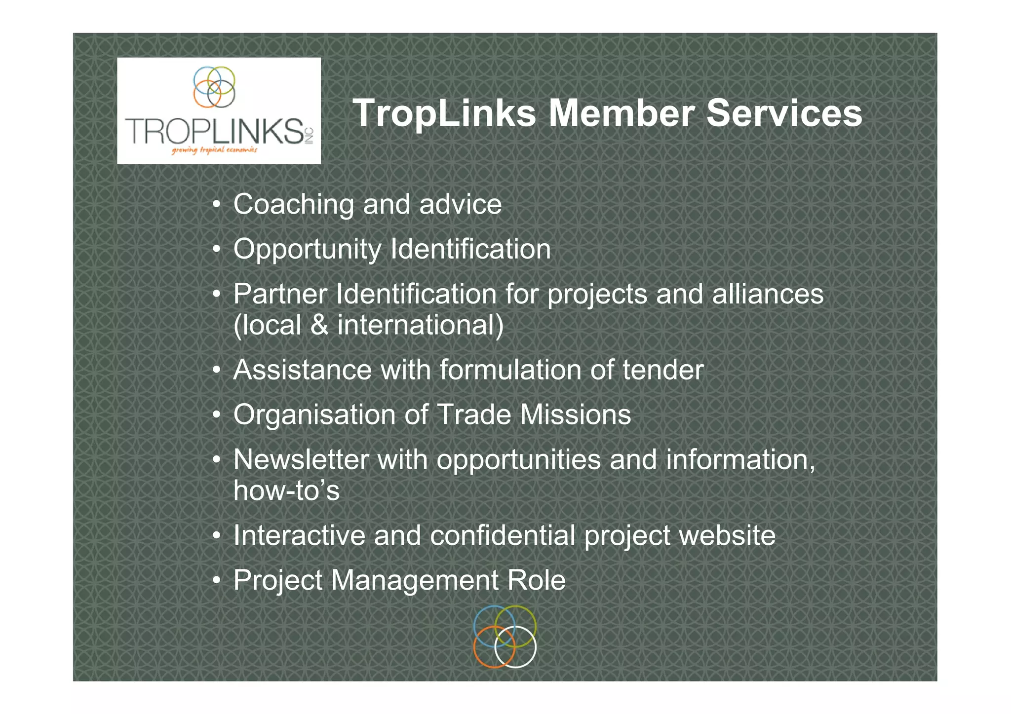 TropLinks Member Services
• Coaching and advice
• Opportunity Identification
• Partner Identification for projects and alliances
(local & international)
• Assistance with formulation of tender
• Organisation of Trade Missions
• Newsletter with opportunities and information,
how-to’s
• Interactive and confidential project website
• Project Management Role
 