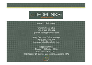 www.troplinks.com
Graham Poon, CEO
+61 (0)448 951 454
graham.poon@troplinks.com
Jenny Compton, Office Manager
+61(0)410 53...