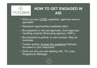 HOW TO GET ENGAGED IN
AID
• Work out your CORE capability: agencies want a
specialist
• Research opportunities (websites l...