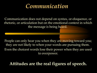 Communication

Communication does not depend on syntax, or eloquence, or
rhetoric, or articulation but on the emotional context in which
                   the message is being heard.



People can only hear you when they are moving toward you;
 they are not likely to when your words are pursuing them.
Even the choicest words lose their power when they are used
                         to overpower.


   Attitudes are the real figures of speech.
 