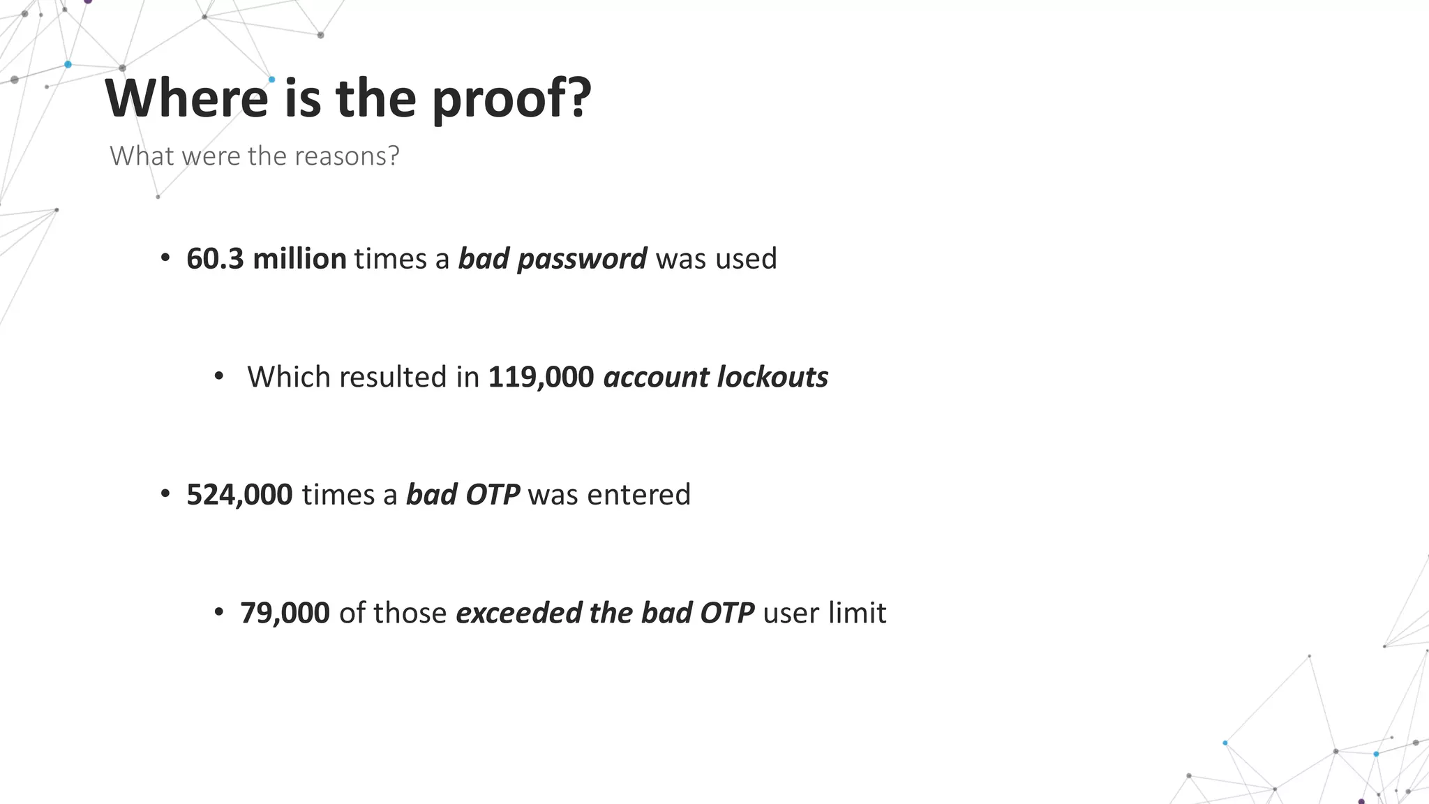 Where	
  is	
  the	
  proof?
What	
  were	
  the	
  reasons?	
  
• 60.3	
  million	
  times	
  a	
  bad	
  password	
  was	
  used
• Which	
  resulted	
  in	
  119,000 account	
  lockouts
• 524,000 times	
  a	
  bad	
  OTP was	
  entered
• 79,000 of	
  those	
  exceeded	
  the	
  bad	
  OTP	
  user	
  limit
 