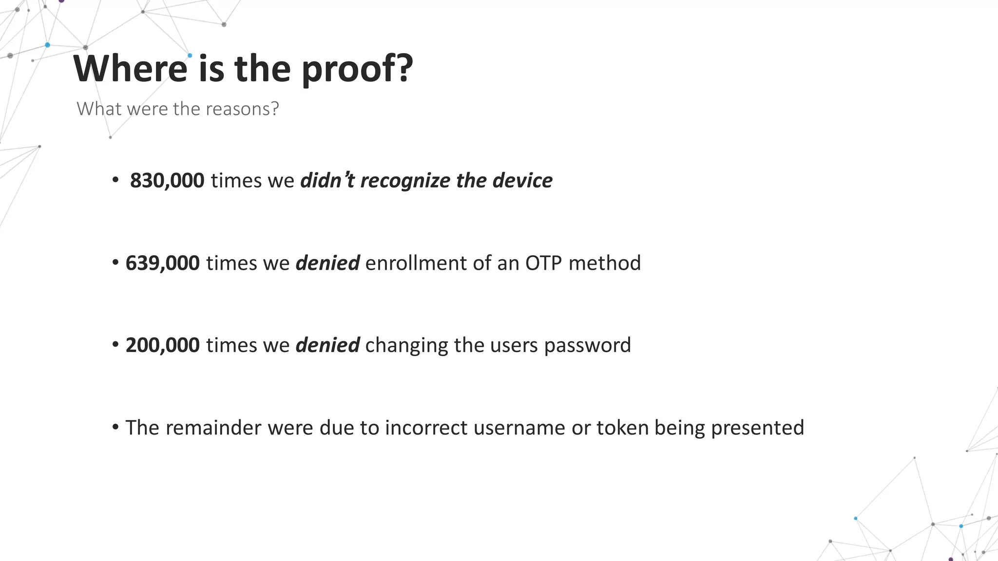 Where	
  is	
  the	
  proof?
What	
  were	
  the	
  reasons?	
  
• 830,000 times	
  we	
  didn’t	
  recognize	
  the	
  device	
  
• 639,000 times	
  we	
  denied enrollment	
  of	
  an	
  OTP	
  method
• 200,000 times	
  we	
  denied changing	
  the	
  users	
  password
• The	
  remainder	
  were	
  due	
  to	
  incorrect	
  username	
  or	
  token	
  being	
  presented
 