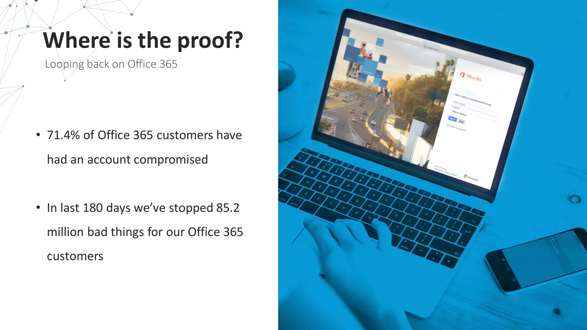 Where	
  is	
  the	
  proof?
Looping	
  back	
  on	
  Office	
  365
• 71.4%	
  of	
  Office	
  365	
  customers	
  have	
  
had	
  an	
  account	
  compromised
• In	
  last	
  180	
  days	
  we’ve	
  stopped	
  85.2	
  
million	
  bad	
  things	
  for	
  our	
  Office	
  365	
  
customers
 