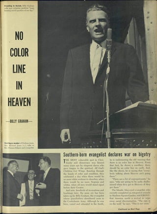 Preaching in Harlem, Billy Graham
calls race relations problem "most
burning social question of our day."
NO
COLOR
LINE
HEAVEN
-BILLY GRAHAM—
First Negro member of Graham team,
Rev. Howard Jones (c), talks to
Rev. Thomas Kilgore and evangehst.
Southern-born evangelist declares war on bigotry
THE MOST vulnerable spot in Chris-
tianity and democracy was limned
many years ago by eloquent slaves who
gave tongue to the spiritual, AU God's
Children Got Wings. Bursting through
the bonds of color and condition, they
celebrated a day when there would be
no more white sections in churches, when
there would be no more Negroes and
whites, when all men would stand equal
before their Creator.
And now, hundreds of invocations and
lynchings later, the same cry has been
taken up by Billy Graham, the evangelist
whose grandfathers shouldered arms in
the Confederate Army. Although he was
born, raised and educated in the South,
he is underscoring the old warning that
there is no color line in Heaven. From
that fact, he draws a corollary: there
should be no color line on earth. And,
like the slaves, he is saying that "every-
body talking abont Ileaven ain't going
there."
"There are a lot of segregationists," he
says, "who are going to be sadly disillu-
sioned when they get to Heaven—if they
get there."
The blonde, blue-eyed evangelist, who
recently completed an integrated crusade
in Madison Square Garden, told EBONY:
that Ameriea needs a revival to wipe
away racial discrimination. "The sign is
on the wall," he says. "This is our crisis."
Coniinued on Nexf Page 99
 