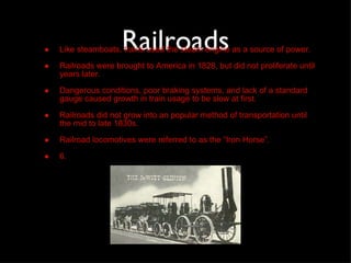 Railroads Like steamboats, trains used the steam engine as a source of power. Railroads were brought to America in 1828, but did not proliferate until years later. Dangerous conditions, poor braking systems, and lack of a standard gauge caused growth in train usage to be slow at first. Railroads did not grow into an popular method of transportation until the mid to late 1830s. Railroad locomotives were referred to as the “Iron Horse”. 6. 