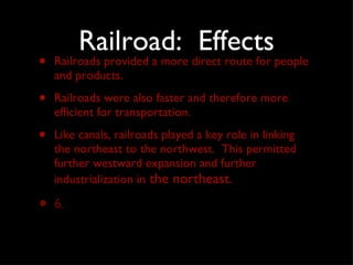 Railroad:  Effects Railroads provided a more direct route for people and products. Railroads were also faster and therefore more efficient for transportation.  Like canals, railroads played a key role in linking the northeast to the northwest.  This permitted  further westward expansion and further industrialization in  the northeast. 6. 