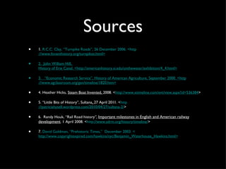 Sources 1.  R.C.C. Clay, “Turnpike Roads”, 26 December 2006. <http ://www.fovanthistory.org/turnpikes.html> 2.   John William Hill,  History of Erie Canal. <http://americanhistory.si.edu/onthewater/exhibition/4_4.html> 3.    “Economic Research Service”,  History of American Agriculture,  September 2000.  < http ://www.agclassroom.org/gan/timeline/1820.htm> 4. Heather Hicks,  Steam Boat Invented,  2008. < http://www.xtimeline.com/evt/view.aspx?id=536384 > 5. “Little Bits of History”, Sultana ,  27 April 2011. < http ://patriciahysell.wordpress.com/2010/04/27/sultana-2/ > 6.   Randy Houk, “Rail Road history ”,  Important milestones in English and American railway development .  1 April 2008. < http ://www.sdrm.org/history/timeline/ > 7.  David Goldman, “Prehistoric Times,”  December 2003. < http://www.copyrightexpired.com/hawkins/nyc/Benjamin_Waterhouse_Hawkins.html> 