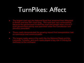 TurnPikes: Affect The largest road was the National Road that stretched from Maryland to Illinois and was 591 miles long.  This road was very controversial because the government funded the road and people were unsure if such government activity was permitted under the Constitution and previous precedent.  These roads demonstrated the growing impact that transportation had on commerce and communication.  The largest roads were in the north like the National Road and the Lancaster Turnpike, and such roads played a key role in linking the northeast to the northwest. 