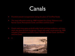 Canals Provided smooth transportation taking the place of TurnPike Roads. The most influential canals by 1840 included: Erie Canal, Delaware and Raritan Canal, Pennsylvania Canal, and Ohio and Erie Canal.  Canals took many years to build under harsh working conditions, and most work was done by Irish Immigrants. Canals still under construction by 1840 included: Chesapeake and Ohio Canal, Wabash and Erie Canal, and Miami and Erie Canal.  2. 